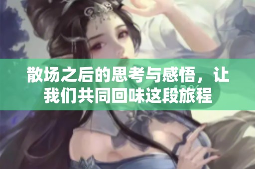 散场之后的思考与感悟，让我们共同回味这段旅程