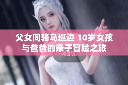 父女同骑马巡边 10岁女孩与爸爸的亲子冒险之旅