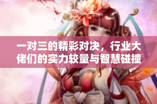 一对三的精彩对决，行业大佬们的实力较量与智慧碰撞