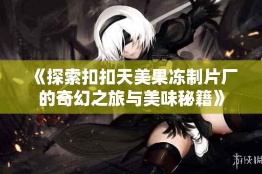 《探索扣扣天美果冻制片厂的奇幻之旅与美味秘籍》