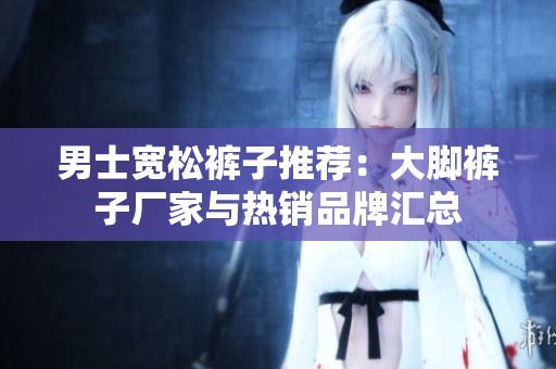 男士宽松裤子推荐：大脚裤子厂家与热销品牌汇总