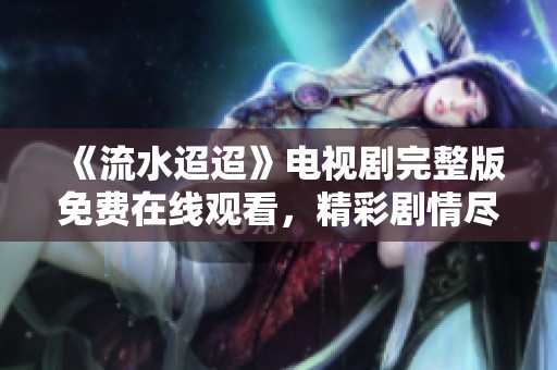 《流水迢迢》电视剧完整版免费在线观看，精彩剧情尽在其中！