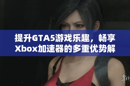 提升GTA5游戏乐趣，畅享Xbox加速器的多重优势解析