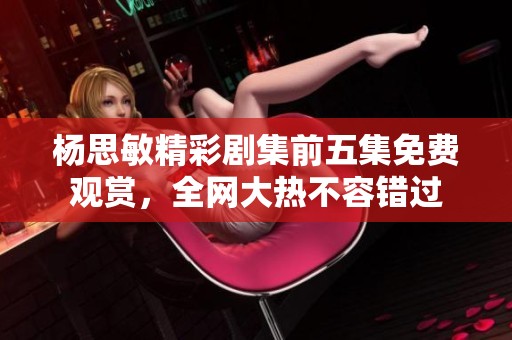 杨思敏精彩剧集前五集免费观赏，全网大热不容错过