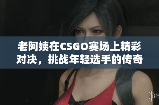 老阿姨在CSGO赛场上精彩对决，挑战年轻选手的传奇时刻