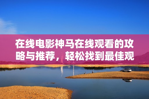 在线电影神马在线观看的攻略与推荐，轻松找到最佳观影方式