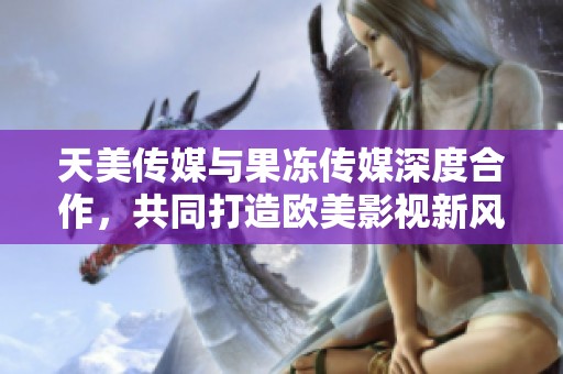天美传媒与果冻传媒深度合作，共同打造欧美影视新风潮