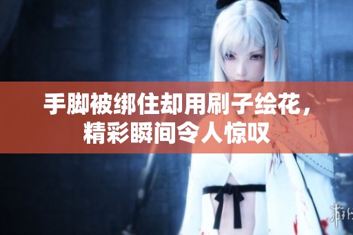 手脚被绑住却用刷子绘花，精彩瞬间令人惊叹