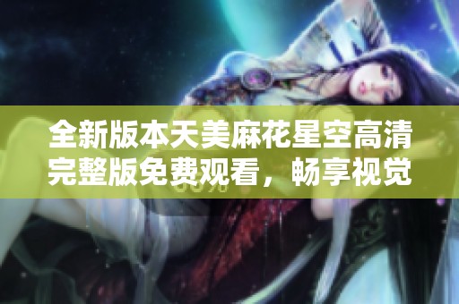 全新版本天美麻花星空高清完整版免费观看，畅享视觉盛宴