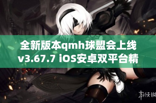 全新版本qmh球盟会上线v3.67.7 iOS安卓双平台精彩不断