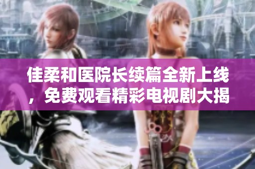 佳柔和医院长续篇全新上线，免费观看精彩电视剧大揭秘