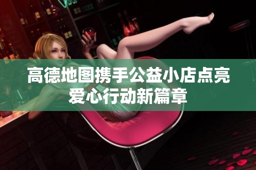 高德地图携手公益小店点亮爱心行动新篇章