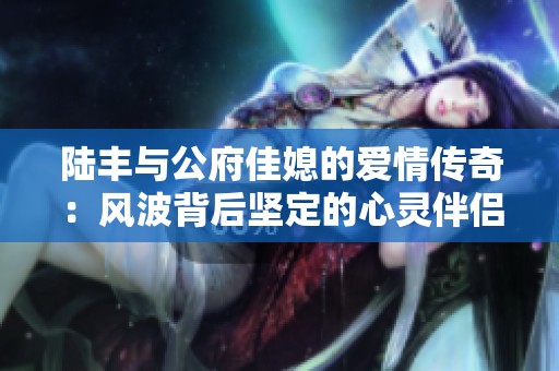 陆丰与公府佳媳的爱情传奇：风波背后坚定的心灵伴侣