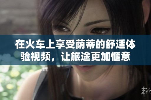 在火车上享受荫蒂的舒适体验视频，让旅途更加惬意