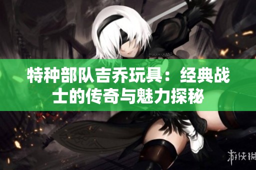 特种部队吉乔玩具：经典战士的传奇与魅力探秘