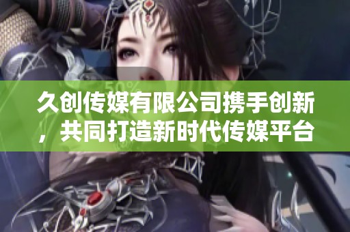 久创传媒有限公司携手创新，共同打造新时代传媒平台