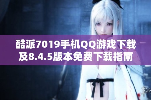酷派7019手机QQ游戏下载及8.4.5版本免费下载指南