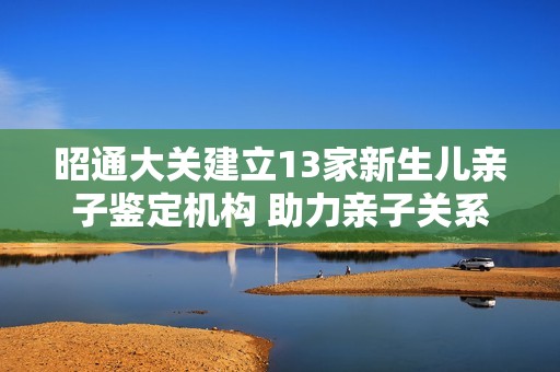 昭通大关建立13家新生儿亲子鉴定机构 助力亲子关系确认