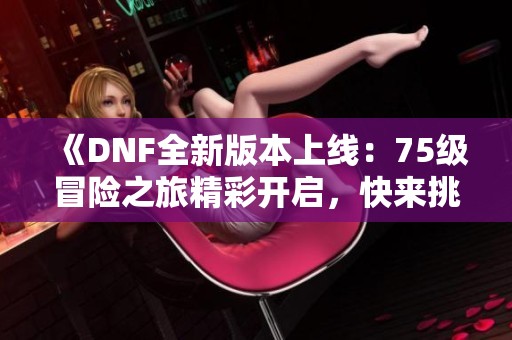 《DNF全新版本上线：75级冒险之旅精彩开启，快来挑战！》