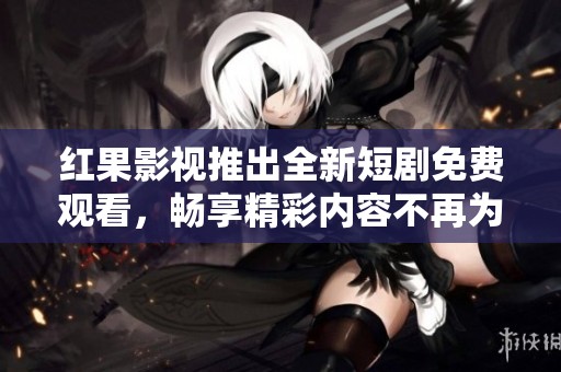 红果影视推出全新短剧免费观看，畅享精彩内容不再为难