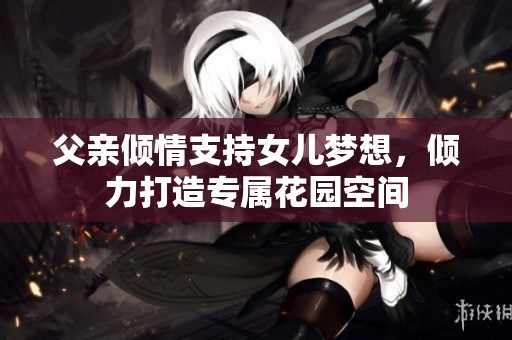 父亲倾情支持女儿梦想，倾力打造专属花园空间