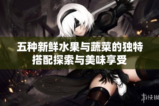 五种新鲜水果与蔬菜的独特搭配探索与美味享受