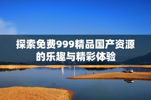探索免费999精品国产资源的乐趣与精彩体验