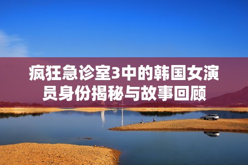 疯狂急诊室3中的韩国女演员身份揭秘与故事回顾