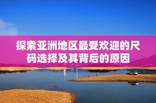 探索亚洲地区最受欢迎的尺码选择及其背后的原因