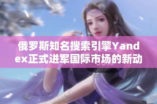 俄罗斯知名搜索引擎Yandex正式进军国际市场的新动态