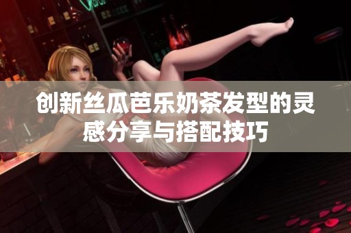 创新丝瓜芭乐奶茶发型的灵感分享与搭配技巧