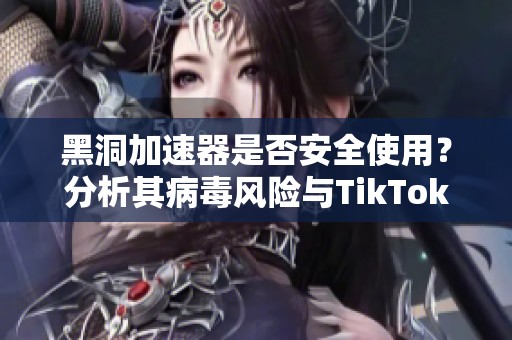 黑洞加速器是否安全使用？分析其病毒风险与TikTok加速效果