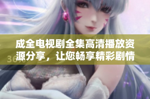 成全电视剧全集高清播放资源分享，让您畅享精彩剧情