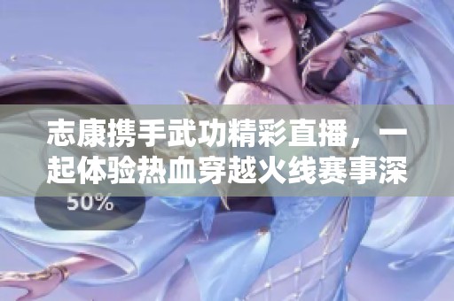 志康携手武功精彩直播，一起体验热血穿越火线赛事深度解析