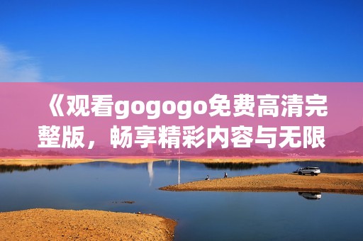 《观看gogogo免费高清完整版，畅享精彩内容与无限乐趣》