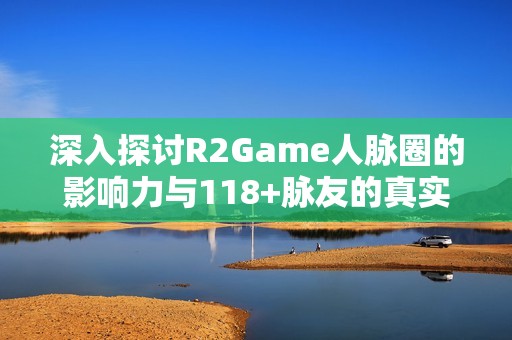 深入探讨R2Game人脉圈的影响力与118+脉友的真实体验