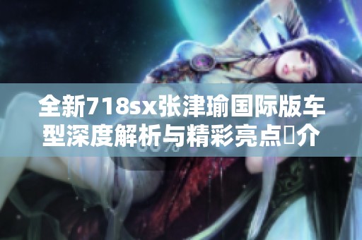 全新718sx张津瑜国际版车型深度解析与精彩亮点紹介