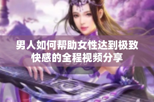 男人如何帮助女性达到极致快感的全程视频分享