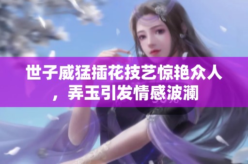 世子威猛插花技艺惊艳众人，弄玉引发情感波澜