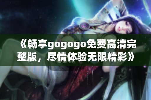 《畅享gogogo免费高清完整版，尽情体验无限精彩》