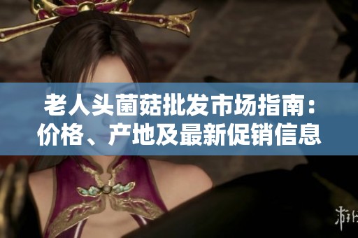 老人头菌菇批发市场指南：价格、产地及最新促销信息