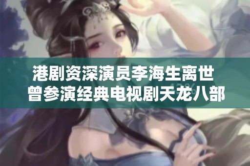 港剧资深演员李海生离世 曾参演经典电视剧天龙八部