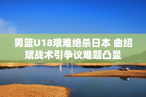 男篮U18艰难绝杀日本 曲绍斌战术引争议难题凸显