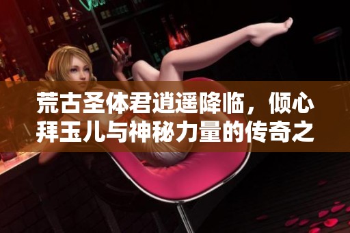 荒古圣体君逍遥降临，倾心拜玉儿与神秘力量的传奇之旅