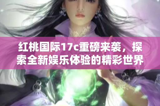 红桃国际17c重磅来袭，探索全新娱乐体验的精彩世界