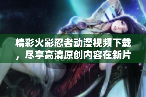 精彩火影忍者动漫视频下载，尽享高清原创内容在新片场！
