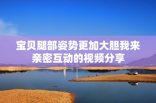 宝贝腿部姿势更加大胆我来亲密互动的视频分享