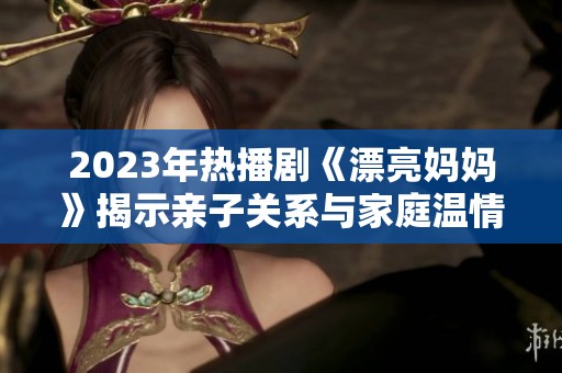 2023年热播剧《漂亮妈妈》揭示亲子关系与家庭温情的故事