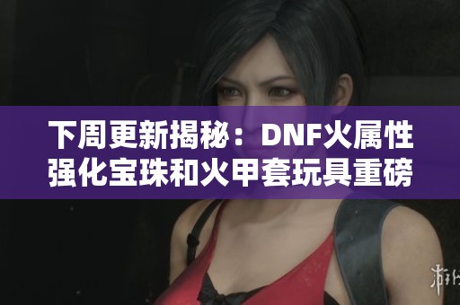 下周更新揭秘：DNF火属性强化宝珠和火甲套玩具重磅来袭