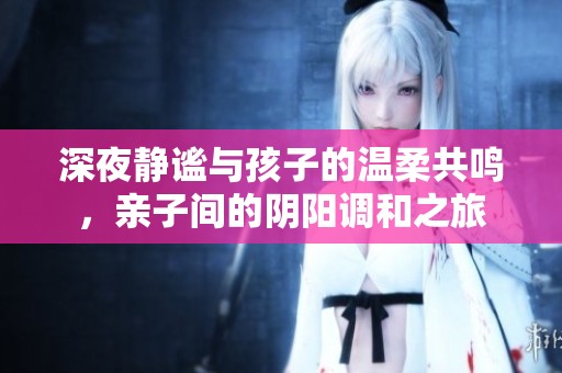 深夜静谧与孩子的温柔共鸣，亲子间的阴阳调和之旅